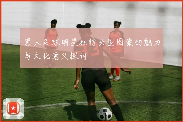 黑人足球明星独特头型图案的魅力与文化意义探讨
