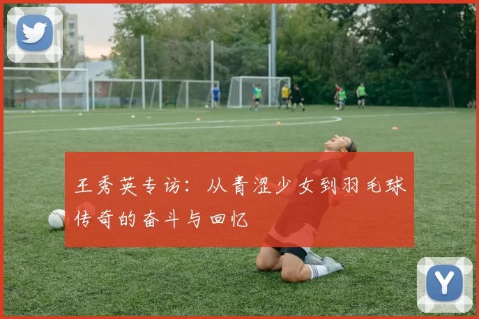王秀英专访：从青涩少女到羽毛球传奇的奋斗与回忆