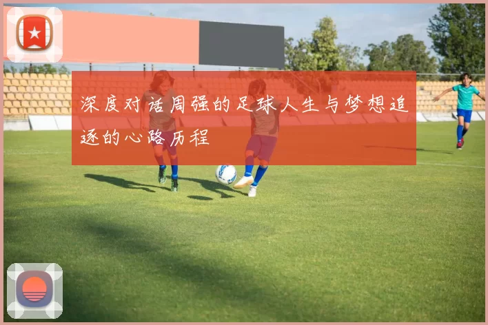 深度对话周强的足球人生与梦想追逐的心路历程