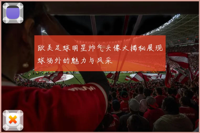 欧美足球明星帅气头像大揭秘展现球场外的魅力与风采