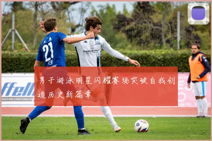 男子游泳明星闪耀赛场突破自我创造历史新篇章