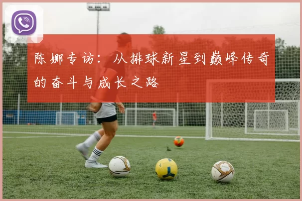 陈娜专访：从排球新星到巅峰传奇的奋斗与成长之路