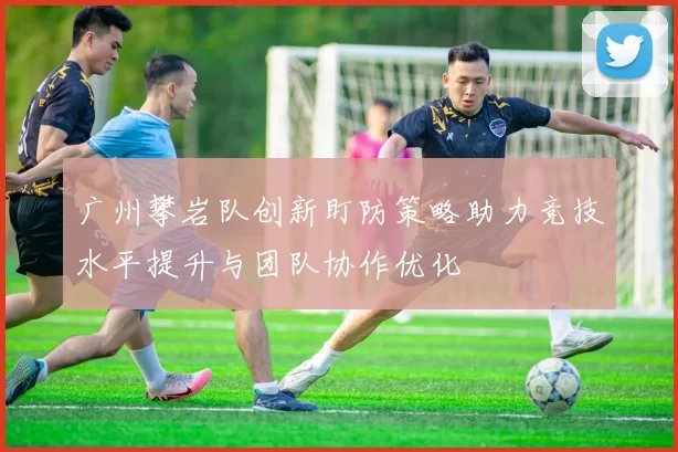 广州攀岩队创新盯防策略助力竞技水平提升与团队协作优化