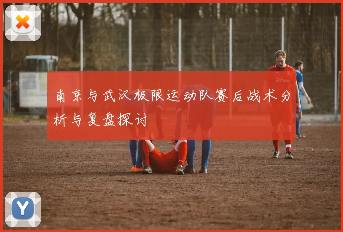 南京与武汉极限运动队赛后战术分析与复盘探讨