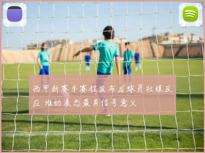 西甲新赛季赛程发布后球员社媒反应 谁的表态最具信号意义