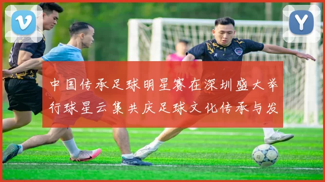 中国传承足球明星赛在深圳盛大举行球星云集共庆足球文化传承与发展