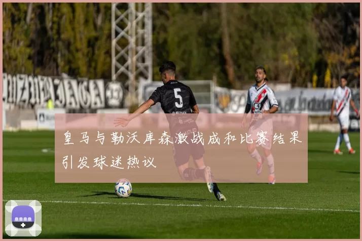 皇马与勒沃库森激战成和比赛结果引发球迷热议