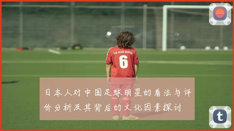 日本人对中国足球明星的看法与评价分析及其背后的文化因素探讨