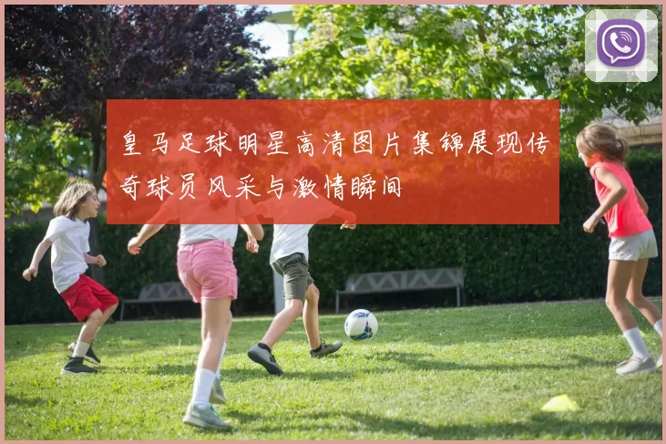 皇马足球明星高清图片集锦展现传奇球员风采与激情瞬间