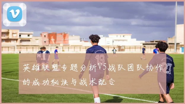 英雄联盟专题分析V5战队团队协作的成功秘诀与战术配合