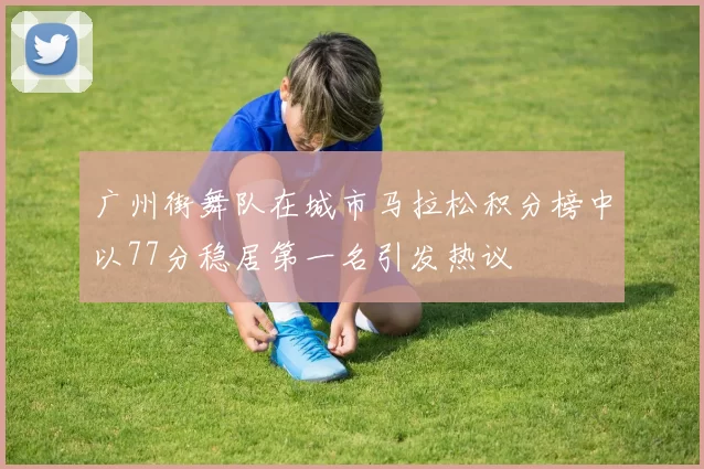 广州街舞队在城市马拉松积分榜中以77分稳居第一名引发热议