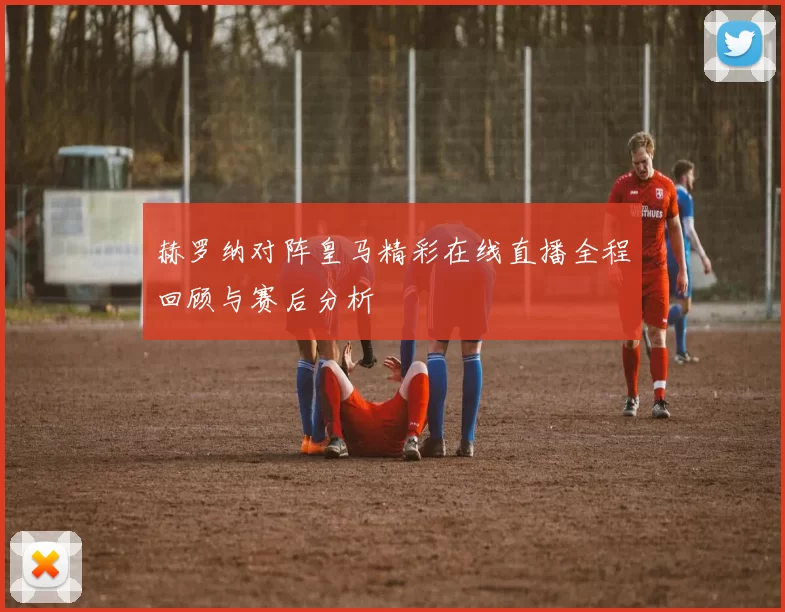赫罗纳对阵皇马精彩在线直播全程回顾与赛后分析