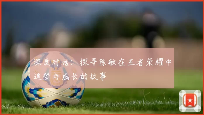 深度对话：探寻陈敏在王者荣耀中追梦与成长的故事