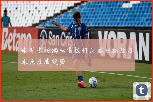 张军专访揭秘滑板行业成功秘诀与未来发展趋势