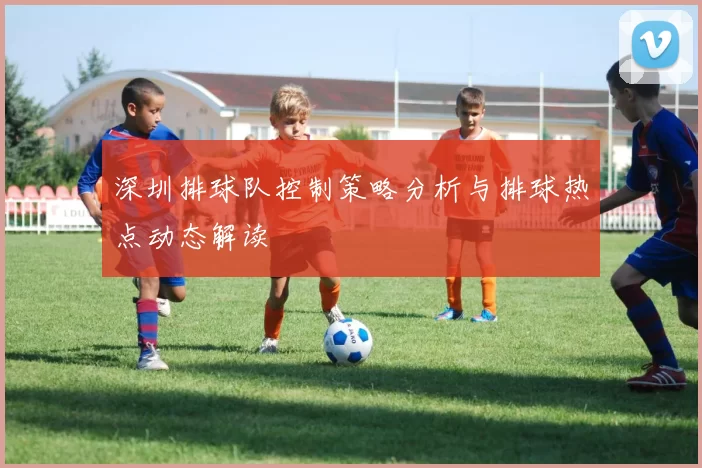 深圳排球队控制策略分析与排球热点动态解读