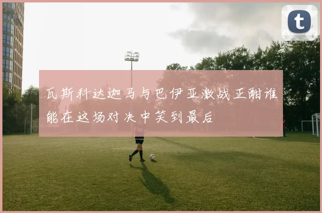 瓦斯科达迦马与巴伊亚激战正酣谁能在这场对决中笑到最后