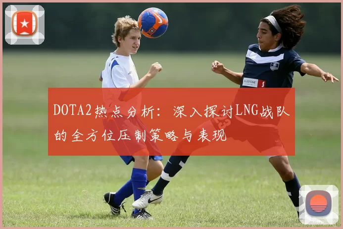 DOTA2热点分析：深入探讨LNG战队的全方位压制策略与表现