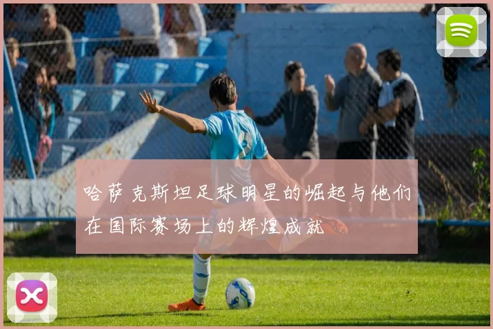 哈萨克斯坦足球明星的崛起与他们在国际赛场上的辉煌成就