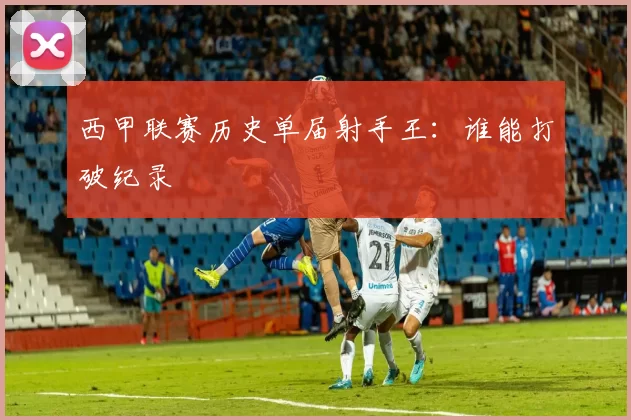 西甲联赛历史单届射手王：谁能打破纪录