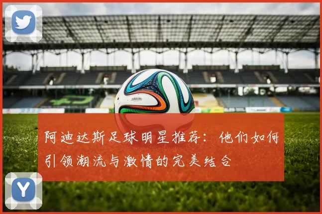 阿迪达斯足球明星推荐：他们如何引领潮流与激情的完美结合