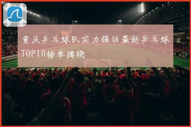 重庆乒乓球队实力强劲最新乒乓球TOP10榜单揭晓