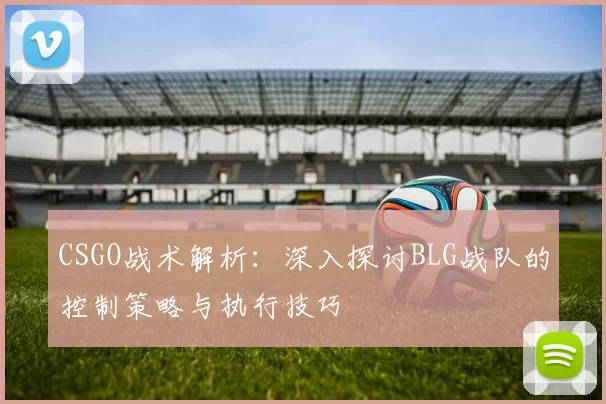 CSGO战术解析：深入探讨BLG战队的控制策略与执行技巧