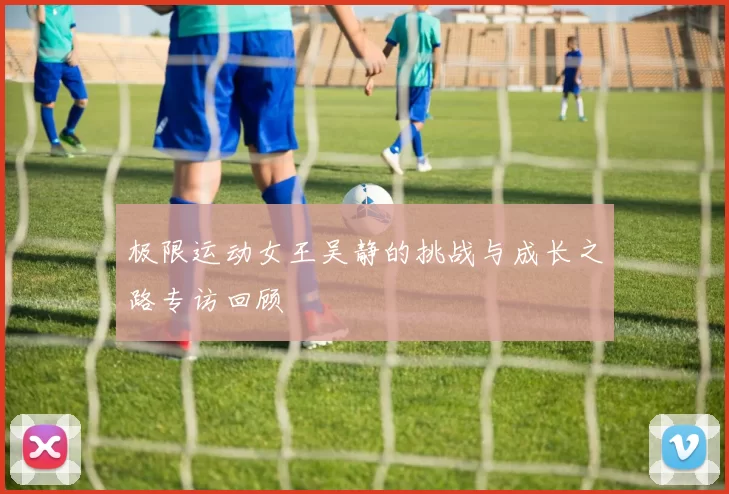 极限运动女王吴静的挑战与成长之路专访回顾