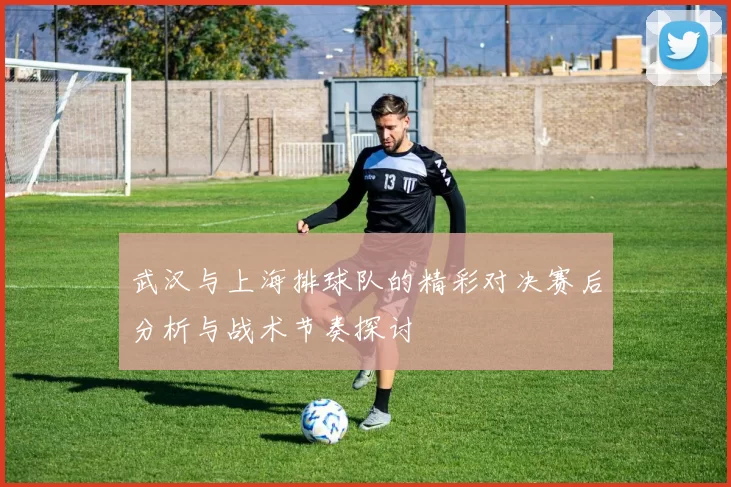 武汉与上海排球队的精彩对决赛后分析与战术节奏探讨