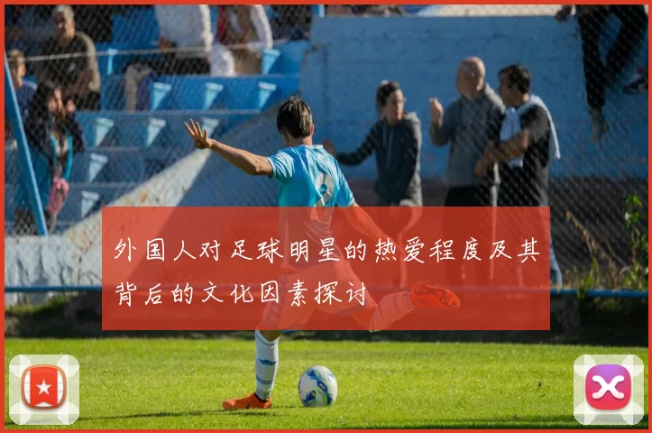 外国人对足球明星的热爱程度及其背后的文化因素探讨