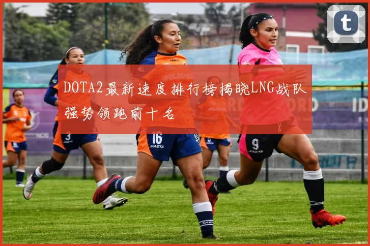 DOTA2最新速度排行榜揭晓LNG战队强势领跑前十名