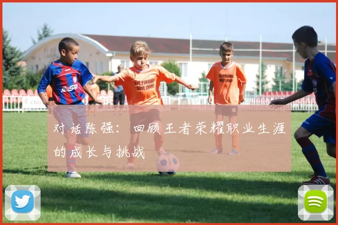 对话陈强：回顾王者荣耀职业生涯的成长与挑战