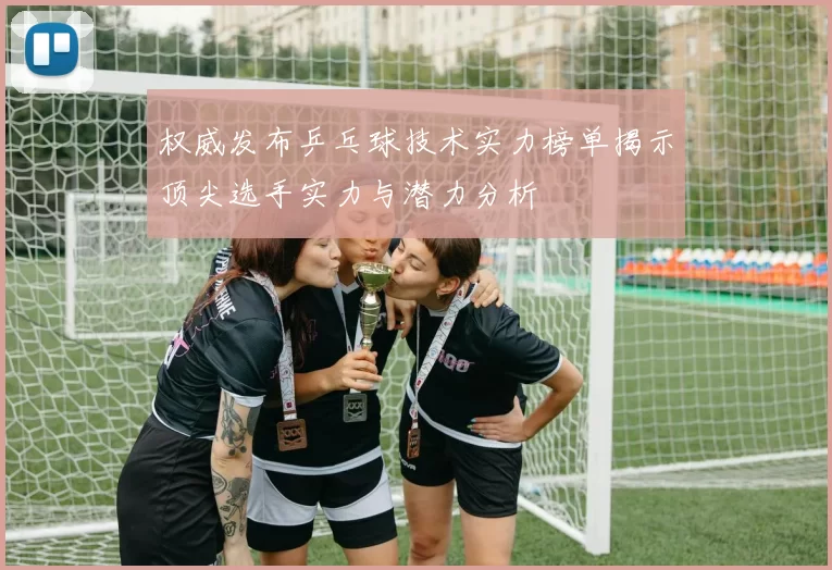 权威发布乒乓球技术实力榜单揭示顶尖选手实力与潜力分析