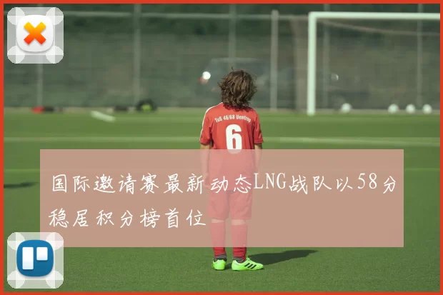 国际邀请赛最新动态LNG战队以58分稳居积分榜首位