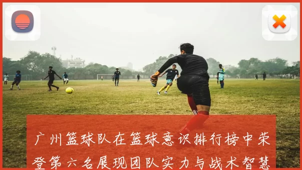 广州篮球队在篮球意识排行榜中荣登第六名展现团队实力与战术智慧