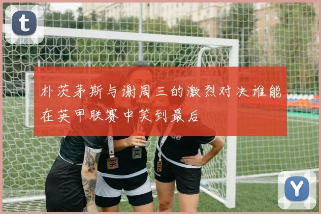 朴茨茅斯与谢周三的激烈对决谁能在英甲联赛中笑到最后