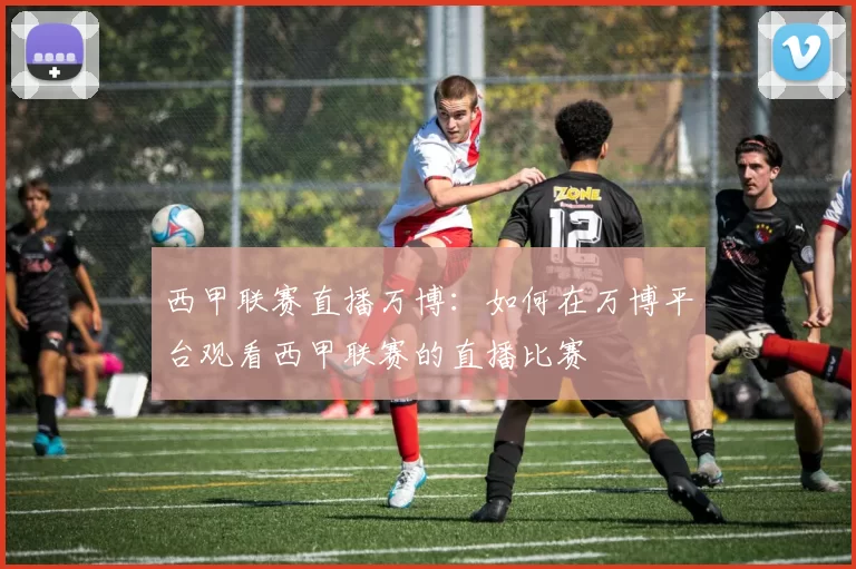 西甲联赛直播万博：如何在万博平台观看西甲联赛的直播比赛
