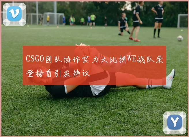 CSGO团队协作实力大比拼WE战队荣登榜首引发热议