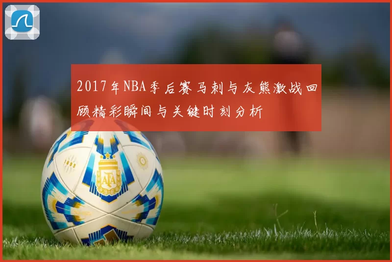 2017年NBA季后赛马刺与灰熊激战回顾精彩瞬间与关键时刻分析