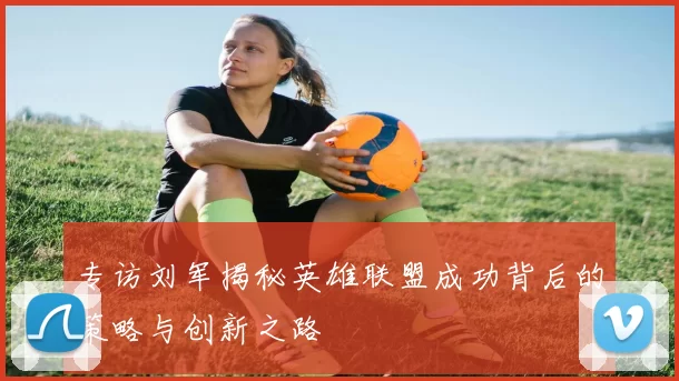 专访刘军揭秘英雄联盟成功背后的策略与创新之路