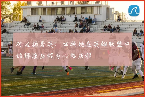 对话杨秀英：回顾她在英雄联盟中的辉煌历程与心路历程