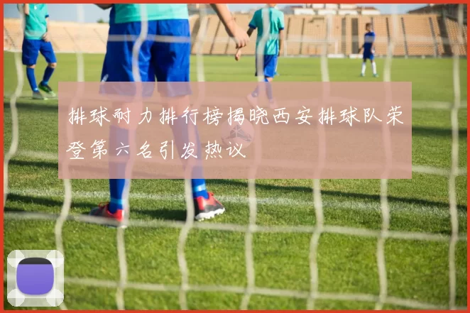 排球耐力排行榜揭晓西安排球队荣登第六名引发热议