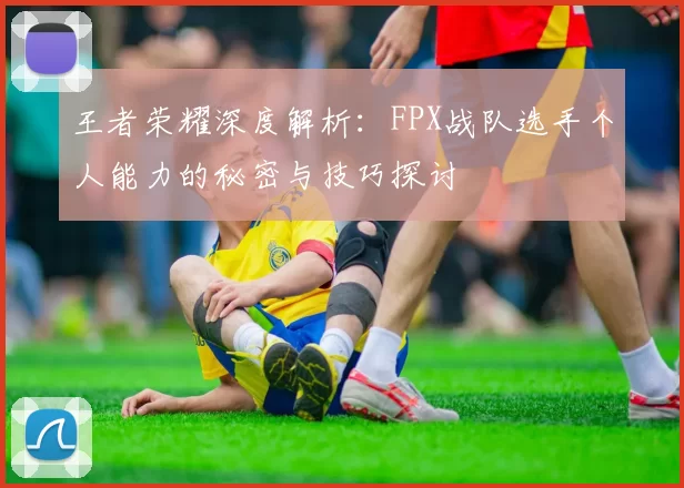 王者荣耀深度解析：FPX战队选手个人能力的秘密与技巧探讨