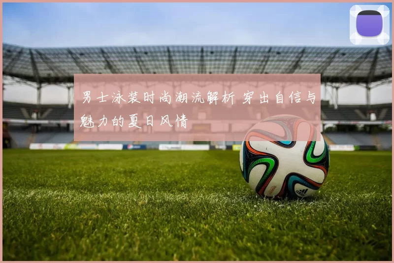 男士泳装时尚潮流解析 穿出自信与魅力的夏日风情