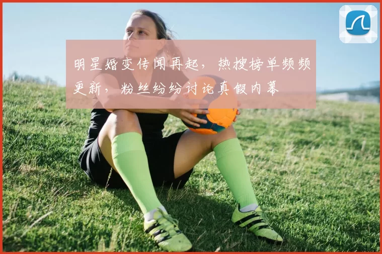明星婚变传闻再起，热搜榜单频频更新，粉丝纷纷讨论真假内幕