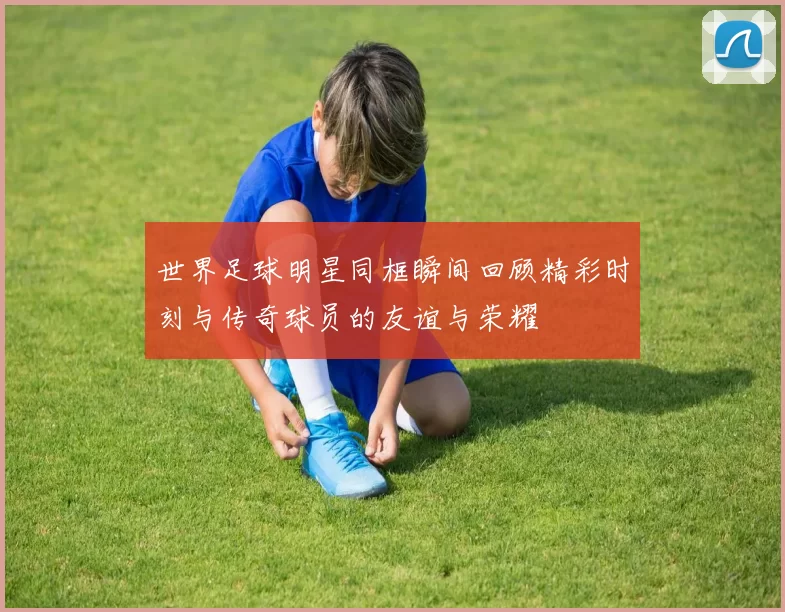 世界足球明星同框瞬间回顾精彩时刻与传奇球员的友谊与荣耀