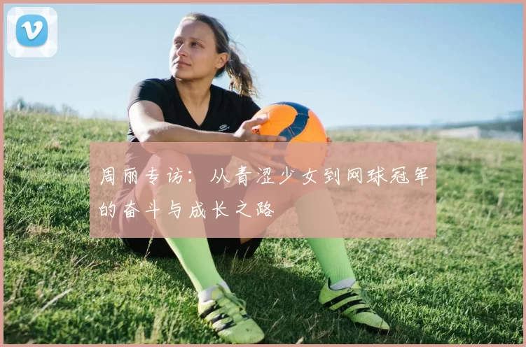 周丽专访：从青涩少女到网球冠军的奋斗与成长之路