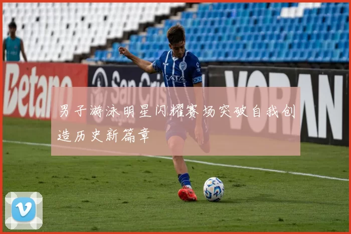 男子游泳明星闪耀赛场突破自我创造历史新篇章