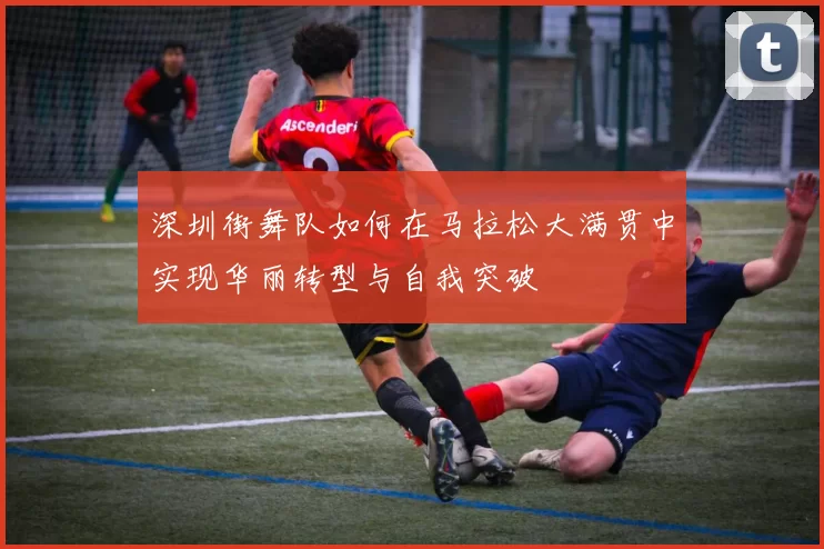 深圳街舞队如何在马拉松大满贯中实现华丽转型与自我突破