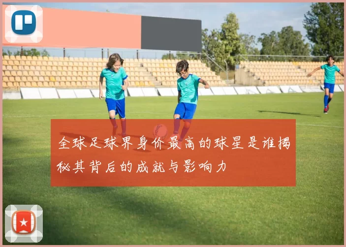 全球足球界身价最高的球星是谁揭秘其背后的成就与影响力