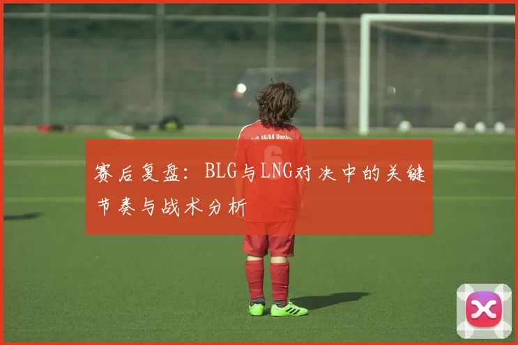 赛后复盘：BLG与LNG对决中的关键节奏与战术分析